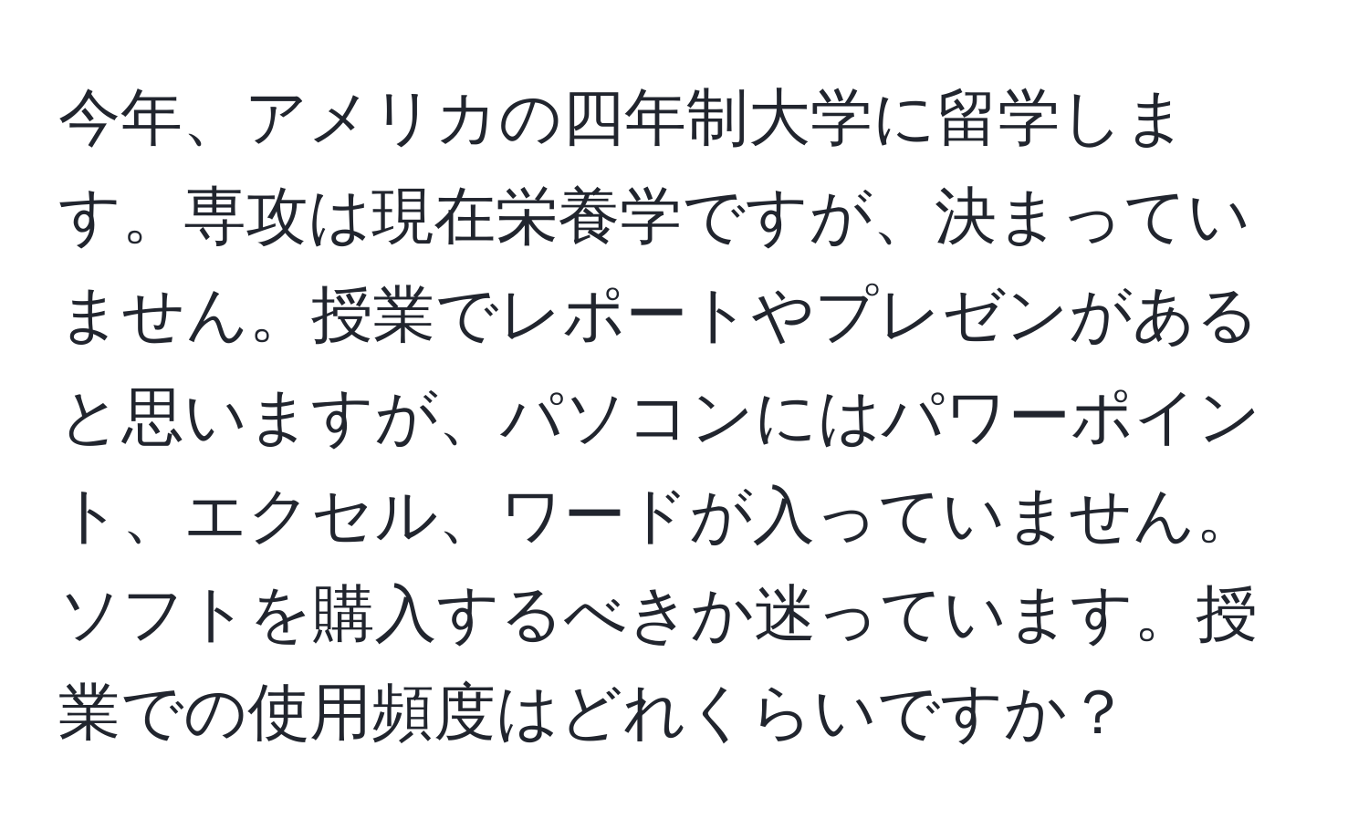 今年、アメリカの四年制大学に留学します。専攻は現在栄養学ですが、決まっていません。授業でレポートやプレゼンがあると思いますが、パソコンにはパワーポイント、エクセル、ワードが入っていません。ソフトを購入するべきか迷っています。授業での使用頻度はどれくらいですか？