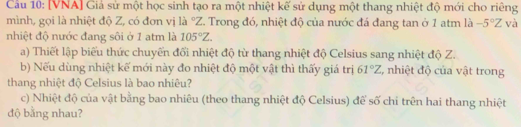 Cầu 10: [VNA] Giả sử một học sinh tạo ra một nhiệt kế sử dụng một thang nhiệt độ mới cho riêng 
mình, gọi là nhiệt độ Z, có đơn vị là °Z. Trong đó, nhiệt độ của nước đá đang tan ở 1 atm là -5°Z và 
nhiệt độ nước đang sôi ở 1 atm là 105°Z. 
a) Thiết lập biểu thức chuyển đổi nhiệt độ từ thang nhiệt độ Celsius sang nhiệt độ Z. 
b) Nếu dùng nhiệt kế mới này đo nhiệt độ một vật thì thấy giá trị 61°Z , nhiệt độ của vật trong 
thang nhiệt độ Celsius là bao nhiêu? 
c) Nhiệt độ của vật bằng bao nhiêu (theo thang nhiệt độ Celsius) để số chỉ trên hai thang nhiệt 
độ bằng nhau?