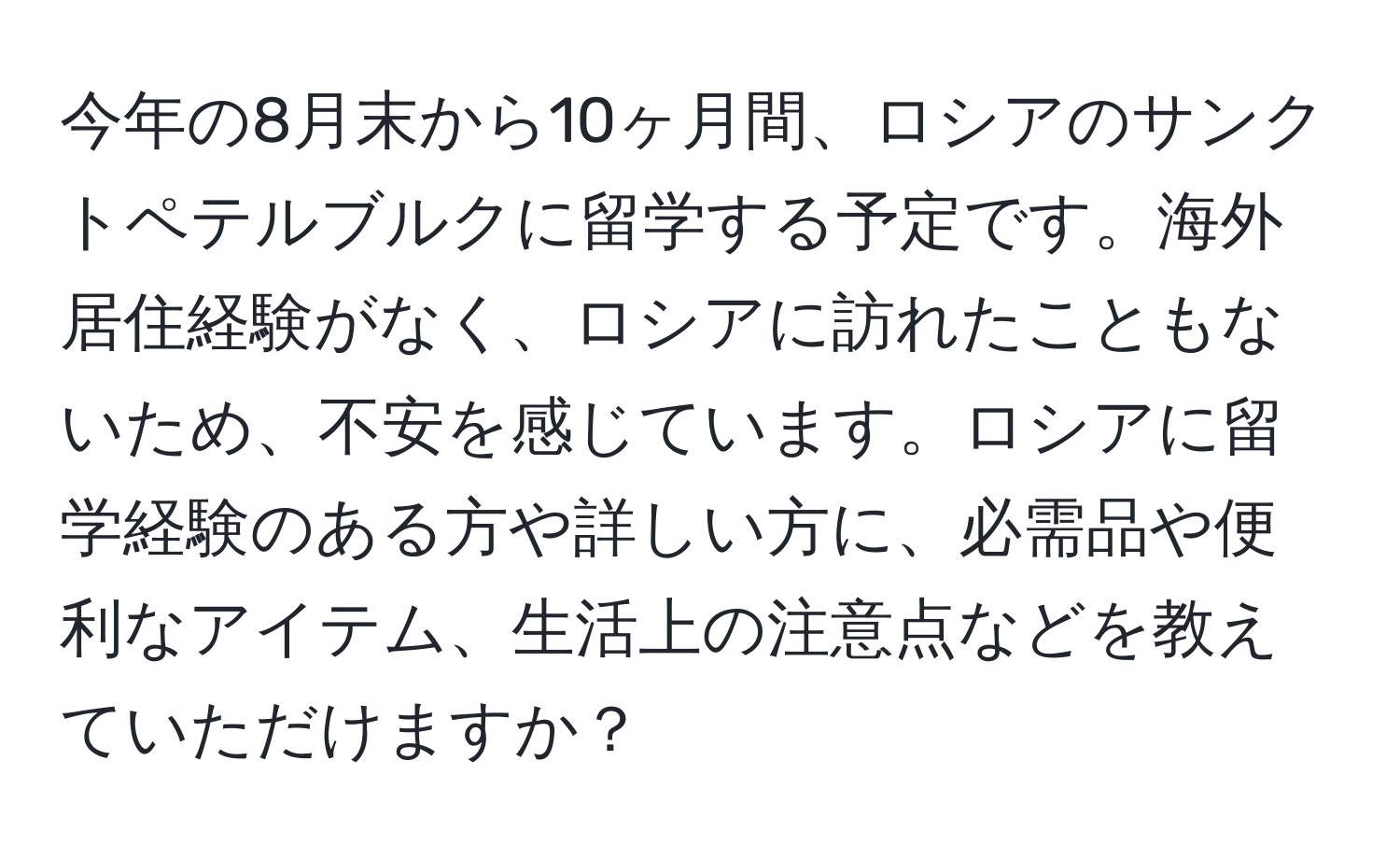 今年の8月末から10ヶ月間、ロシアのサンクトペテルブルクに留学する予定です。海外居住経験がなく、ロシアに訪れたこともないため、不安を感じています。ロシアに留学経験のある方や詳しい方に、必需品や便利なアイテム、生活上の注意点などを教えていただけますか？