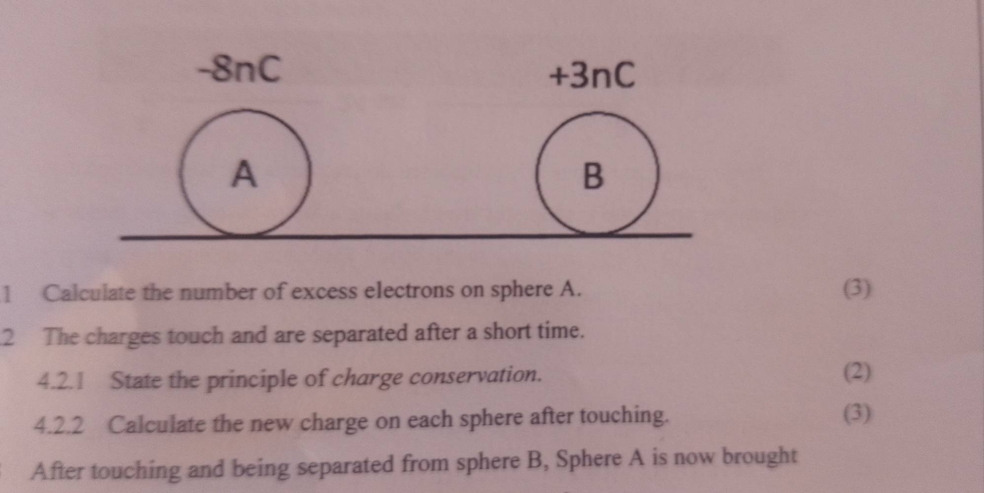 Calculate the number of excess electrons on sphere A. (3) 
2 The charges touch and are separated after a short time. 
4.2.1 State the principle of charge conservation. 
(2) 
4.2.2 Calculate the new charge on each sphere after touching. 
(3) 
After touching and being separated from sphere B, Sphere A is now brought