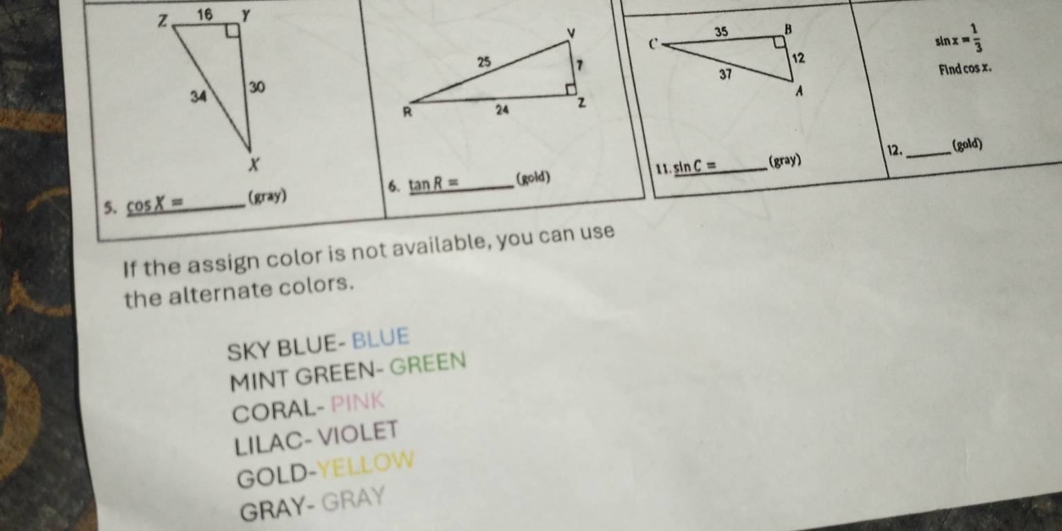 z、 16 Y
sin x= 1/3 
Find cos x.
34 30
12._ (gold)
x (gray)
11.
6.
5. _ cos X= (gray) tan R= (gold) _ sin C= _
If the assign color is not available, you can use
the alternate colors.
SKY BLUE- BLUE
MINT GREEN- GREEN
CORAL- PINK
LILAC- VIOLET
GOLD-YELLOW
GRAY- GRAY