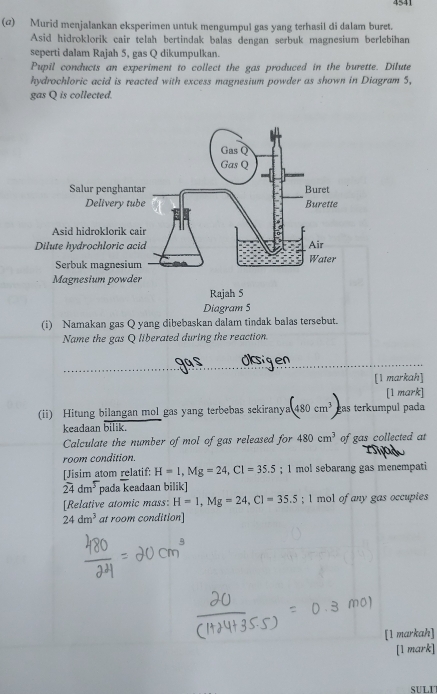 4541 
(@) Murid menjalankan eksperimen untuk mengumpul gas yang terhasil di dalam buret. 
Asid hidroklorik cair telah bertindak balas dengan serbuk magnesium berlebihan 
seperti dalam Rajah 5, gas Q dikumpulkan. 
Pupil conducts an experiment to collect the gas produced in the burette. Dilute 
hydrochloric acid is reacted with excess magnesium powder as shown in Diagram 5, 
gas Q is collected. 
(i) Namakan gas Q yang dibebaskan dalam tindak balas tersebut. 
Name the gas Q liberated during the reaction 
_ 
[1 markah] 
[1 mark] 
(ii) Hitung bilangan mol gas yang terbebas sekiranya (480cm^3) eas terkumpul pada 
keadaan overline bilik.
Calculate the number of mol of gas released for 480cm^3 of gas collected at 
room condition. 
[Jisim atom relatif: H=1, Mg=24, Cl=35.5; 1 mol sebarang gas menempati
24dm^5 pada keadaan bilik] 
[Relative atomic mass: H=1, Mg=24, Cl=35.5; 1 mol of any gas occupies
24dm^3 at room condition] 
[1 markah] 
[1 mark] 
SULI