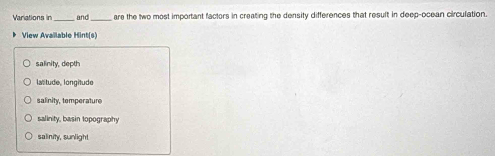 Variations in_ and_ are the two most important factors in creating the density differences that result in deep-ocean circulation.
View Available Hint(s)
salinity, depth
latitude, longitude
salinity, temperature
salinity, basin topography
salinity, sunligh!