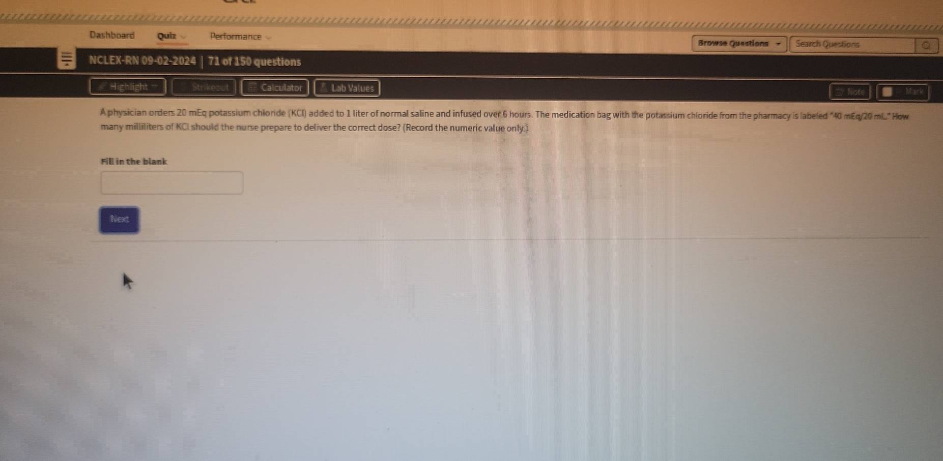 = ......................................-.-------.--.... 
Dashboard Quiz Performance Browse Questions - Search Questions a 
NCLEX-RN 09-02-2024 | 71 of 150 questions 
Highlight Calculator Lab Values 
A physician orders 20 mEq potassium chloride (KCI) added to 1 liter of normal saline and infused over 6 hours. The medication bag with the potassium chloride from the pharmacy is labeled "40 mEq/20 mL" How 
many milliliters of KCI should the nurse prepare to deliver the correct dose? (Record the numeric value only.) 
Fill in the blank 
Next