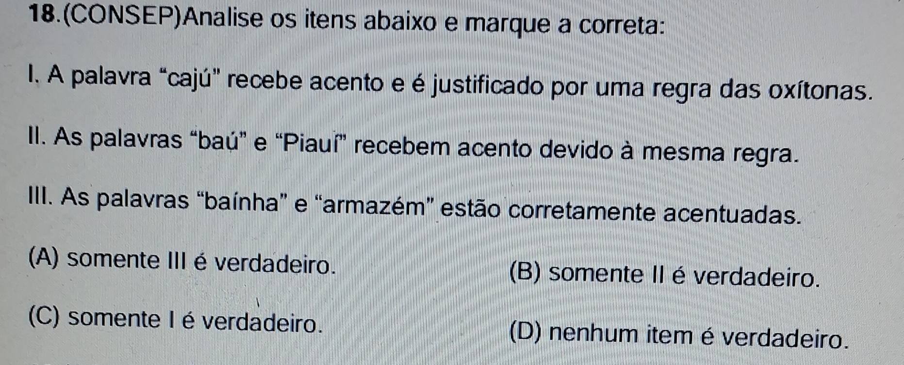 18.(CONSEP)Analise os itens abaixo e marque a correta:
I. A palavra “cajú" recebe acento e é justificado por uma regra das oxítonas.
II. As palavras “baú” e “Piauí” recebem acento devido à mesma regra.
IIII. As palavras “baínha” e “armazém” estão corretamente acentuadas.
(A) somente IIIéverdadeiro. (B) somente II é verdadeiro.
(C) somente I é verdadeiro. (D) nenhum item é verdadeiro.