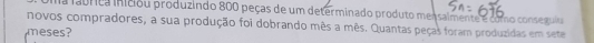 la fabrica iniciou produzindo 800 peças de um determinado produto mensalmente e como conseguia 
novos compradores, a sua produção foi dobrando mês a mês. Quantas peças foram produzidas em sete 
meses?