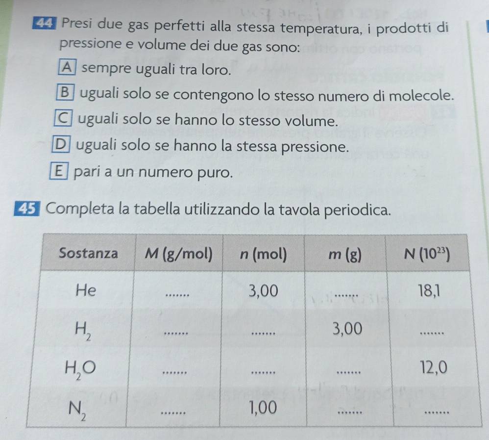 Presi due gas perfetti alla stessa temperatura, i prodotti di
pressione e volume dei due gas sono:
A sempre uguali tra loro.
B uguali solo se contengono lo stesso numero di molecole.
Cuguali solo se hanno lo stesso volume.
D uguali solo se hanno la stessa pressione.
E pari a un numero puro.
25 Completa la tabella utilizzando la tavola periodica.