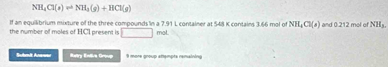 NH_4Cl(s)leftharpoons NH_3(g)+HCl(g)
If an equilibrium mixture of the three compounds in a 7.91 L container at 548 K contains 3.66 mol of NH_4Cl(s) and 0.212 mol of NH_3, 
the number of moles of HCI present is □ mol. 
Submit Answer Retry Entive Group 9 more group attempts remaining