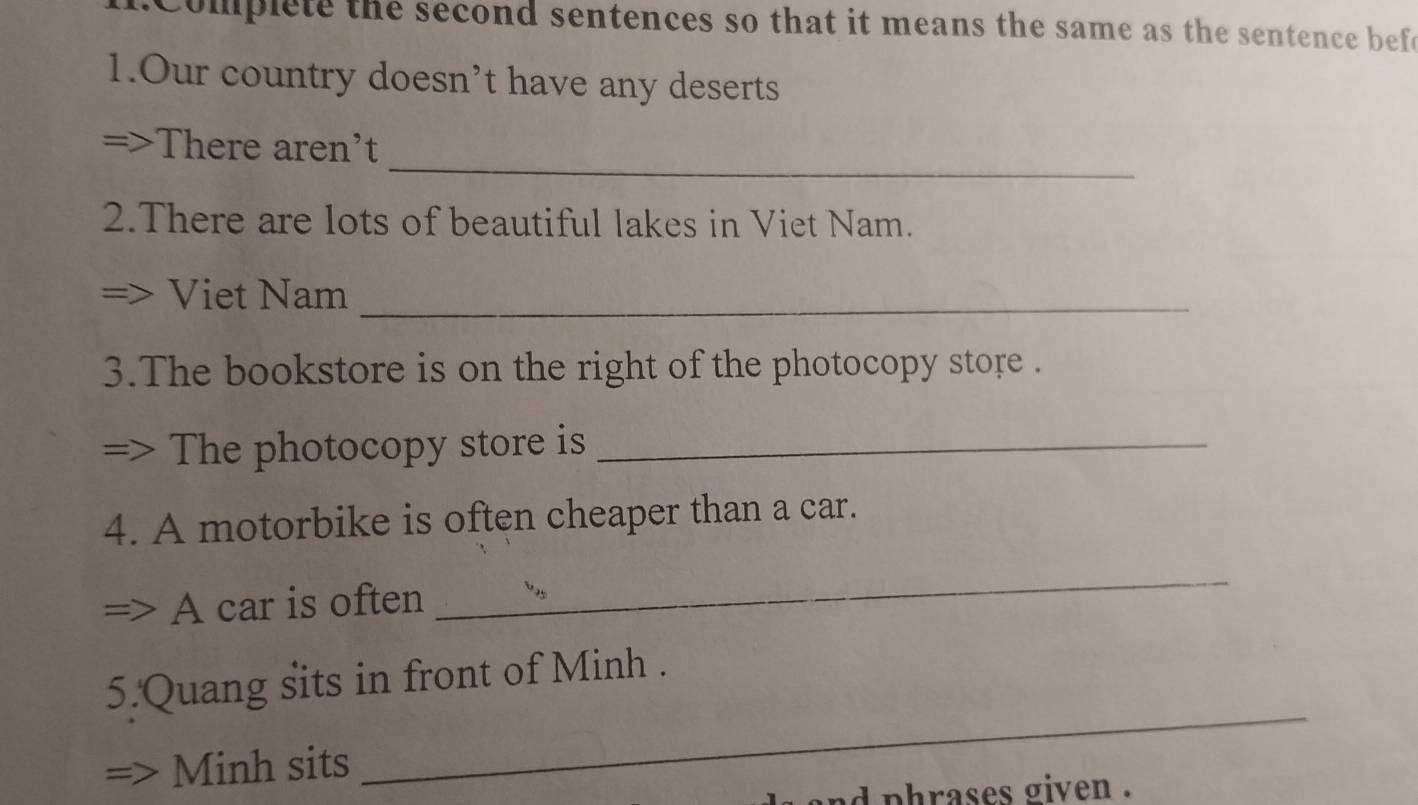 Complete the second sentences so that it means the same as the sentence befe
1.Our country doesn’t have any deserts
_
There aren't
2.There are lots of beautiful lakes in Viet Nam.
Viet Nam_
3.The bookstore is on the right of the photocopy store .
The photocopy store is_
4. A motorbike is often cheaper than a car.
A car is often
_
_
5.Quang sits in front of Minh .
Minh sits
d phrases given .