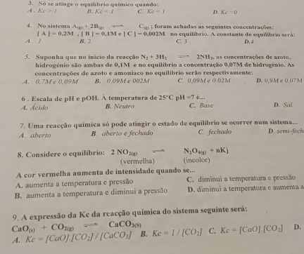 Só se atinge o equilíbrio químico quando:
A, Kc>I B. Kc<1</tex> C. Kc=1 D. Kc=0
4. No sistema A_(E)+2B_(E) C_(d) : foram achadas as seguintes conccatrações:
[A]=0,2M,[B]=0,1Me[C]=0,002M no equilíbrio. A constante de equilíbrio serã:
A. 1 B. 2 C. 3 D.4
5. Suponha que no inicio da reacção N_2+3H_2leftharpoons 2NH_3, as concentrações de azoto 
hidrogénio são ambas de 0,1M e no equilíbrio a concentração 0,07M de hidrogênio. As
concentrações de azoto e amoníaco no equilíbrio serão respectivamente:
A. 0,7M c 0,09M B. 0.09M e002M C. 0,09M e 0.02M D. 0,9M e 0,07M
6 . Escala de pH e pOH. À temperatura de 25°C n H=76...
A. Ácido B. Neutro C. Base D. Sal
7. Uma reacção química só pode atingir o estado de equilíbrio se ocorrer num sistema...
A. aberto B. aberto e fechado C. fechado D. semi-fech
8. Considere o equilíbrio: 2NO_2(g) 2700 N_2O_4(g)+nKj
(vermelha) (incolor)
A cor vermelha aumenta de intensidade quando se...
A. aumenta a temperatura e pressão C. diminui a temperatura e pressão
B. aumenta a temperatura e diminui a pressão D. diminui a temperatura e aumenta a
9. A expressão da Kc da reacção química do sistema seguinte será:
CaO_(s)+CO_2(g)leftharpoons CaCO_3(s)
A. Kc=[CaO].[CO_2]/[CaCO_3] B. Kc=1/[CO_2] C. Kc=[CaO].[CO_2] D.