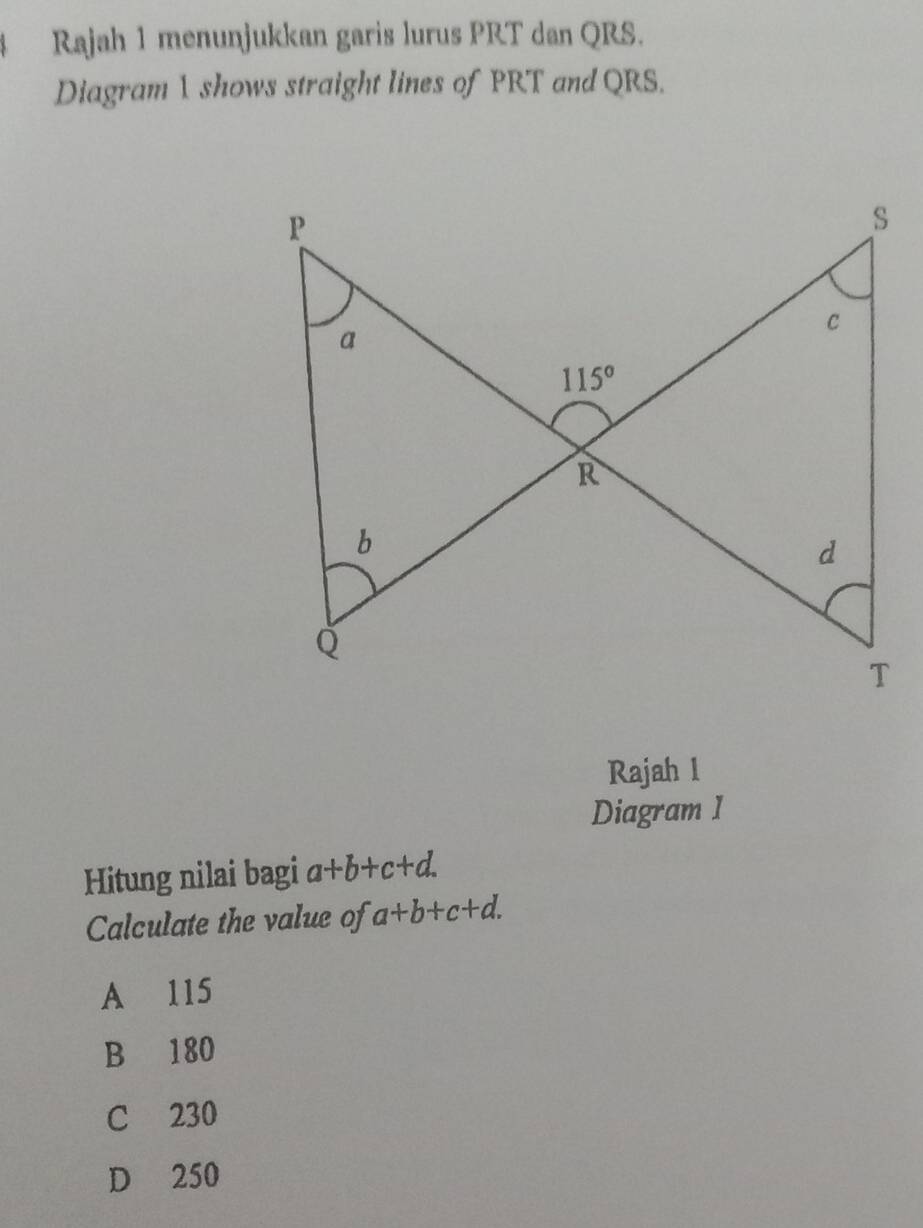 Rajah 1 menunjukkan garis lurus PRT dan QRS.
Diagram 1 shows straight lines of PRT and QRS.
Rajah l
Diagram I
Hitung nilai bagi a+b+c+d.
Calculate the value of a+b+c+d.
A 115
B 180
C 230
D 250