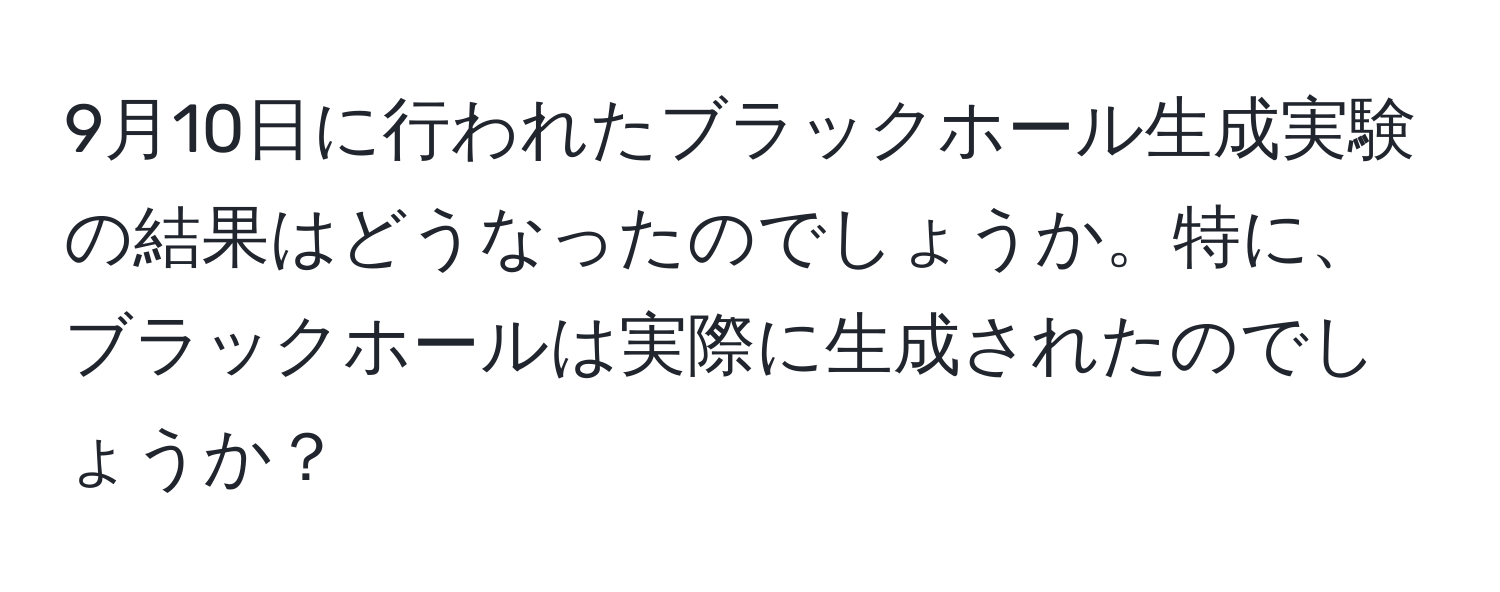 9月10日に行われたブラックホール生成実験の結果はどうなったのでしょうか。特に、ブラックホールは実際に生成されたのでしょうか？