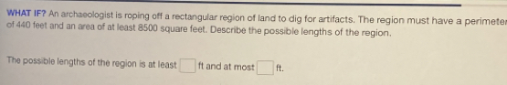 WHAT IF? An archaeologist is roping off a rectangular region of land to dig for artifacts. The region must have a perimete 
of 440 feet and an area of at least 8500 square feet. Describe the possible lengths of the region. 
The possible lengths of the region is at least □ ft and at most □ ft.