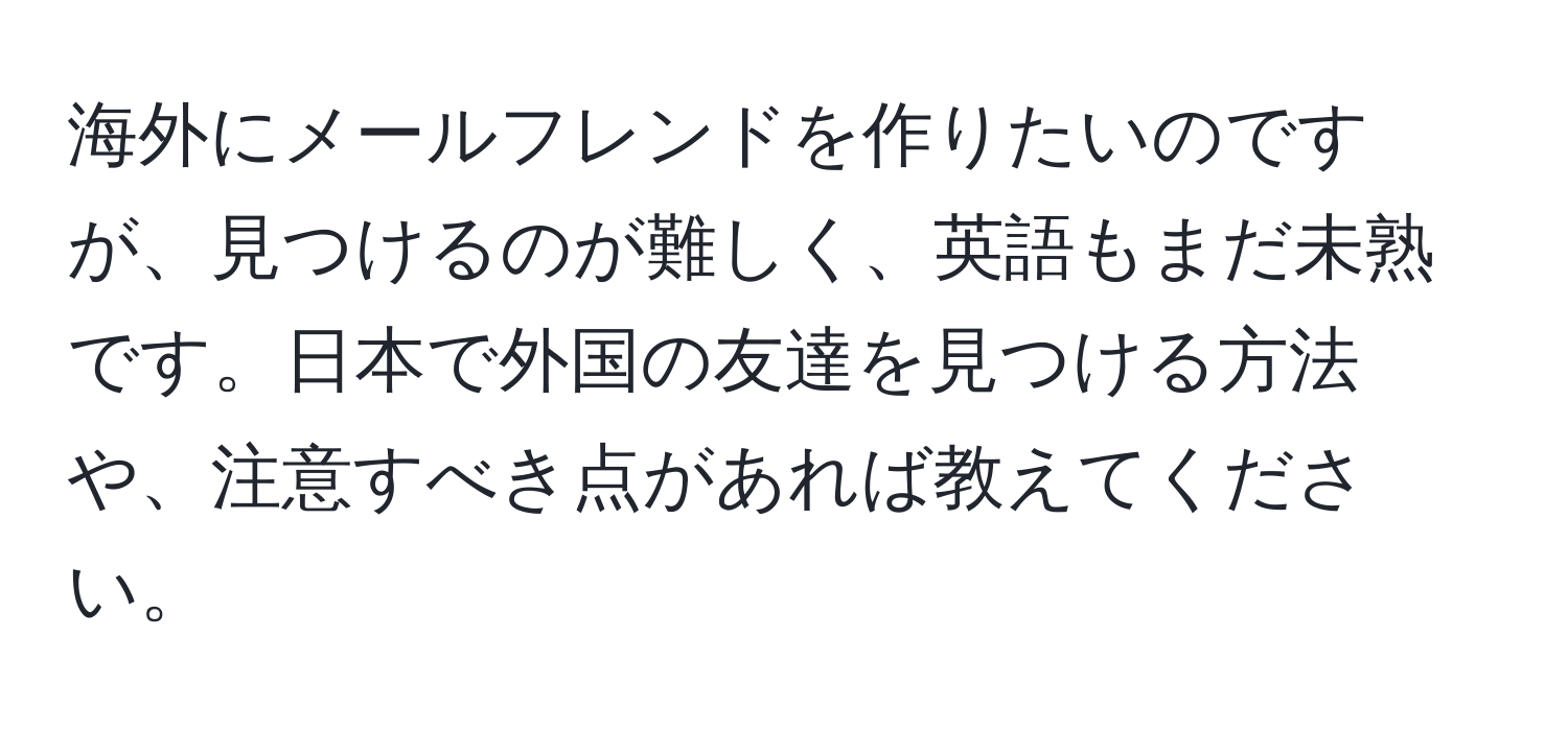 海外にメールフレンドを作りたいのですが、見つけるのが難しく、英語もまだ未熟です。日本で外国の友達を見つける方法や、注意すべき点があれば教えてください。