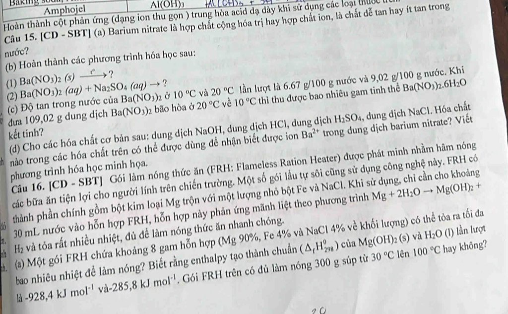 Baking sodm )H)3
Amphojel
AIC
Hoàn thành cột phản ứng (dạng ion thu gọn ) trung hòa acid đạ dày khi sử dụng các loại thucc
Câu 15. [CD - SBT] (a) Barium nitrate là hợp chất cộng hóa trị hay hợp chất ion, là chất dễ tan hay ít tan trong
nước?
(b) Hoàn thành các phương trình hóa học sau:
(1) Ba(NO_3)_2(s)xrightarrow t° ?
?
(2) Ba(NO_3)_2(aq)+Na_2SO_4(aq)to Ba(NO_3)_2 Ở 10°C và 20°C lần lượt là 6.67 g/100 g nước và 9,02 g/100 g nước. Khi
dưa 109,02 g dung dịch Ba(NO_3) 2 bão hòa ở 20°C vè 10°C thì thu được bao nhiêu gam tinh thể Ba(NO_3)_2.6H_2O
(c) Độ tan trong nước của
kết tinh? Ba^(2+) trong dung dịch barium nitrate? Viết
(d) Cho các hóa chất cơ bản sau: dung dịch NaOH, dung dịch HCl, du ịch H_2SO_4 , dung dịch NaCl. Hóa chất
nào trong các hóa chất trên có thể được dùng đề nhận biết được ion
Câu 16. [CD - SBT] Gói làm nóng thức ăn (FRH: Flameless Ration Heater) được phát minh nhằm hâm nóng
phương trình hóa học minh họa.
các bữa ăn tiện lợi cho người lính trên chiến trường. Một số gói lầu tự sôi cũng sử dụng công nghệ này. FRH có
6 phành phần chính gồm bột kim loại Mg trộn với một lượng nhỏ bột Fe và NaCl. Khi sử dụng, chỉ cần cho khoảng
30 mL nước vào hỗn hợp FRH, hỗn hợp này phản ứng mãnh liệt theo phương trình Mg+2H_2Oto Mg(OH)_2+
nh H_2 và tỏa rất nhiều nhiệt, đủ đề làm nóng thức ăn nhanh chóng.
(a) Một gói FRH chứa khoảng 8 gam hỗn hợp (Mg 90%, Fe 4% và NaCl 4% về khối lượng) có thể tỏa ra tối đa
n.
30°C lên 100°C hay không?
bao nhiêu nhiệt đề làm nóng? Biết rằng enthalpy tạo thành chuẩn (△ _fH_(298)^0) của Mg(OH)_2( s) và H_2O (l) lần lượt
là -928,4kJmol^(-1) và 285,8kJmol^(-1). Gói FRH trên có đủ làm nóng 300 g súp từ