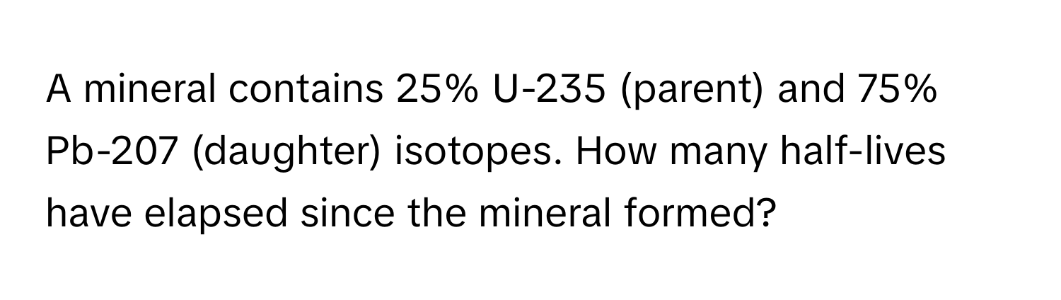 A mineral contains 25% U-235 (parent) and 75% Pb-207 (daughter) isotopes. How many half-lives have elapsed since the mineral formed?