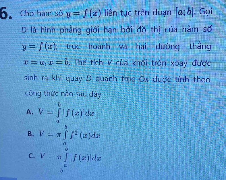 Cho hàm số y=f(x) liên tục trên đoạn [a;b]. Gọi
D là hình phẳng giới hạn bởi đồ thị của hàm số
y=f(x) , trục hoành và hai đường thẳng
x=a, x=b 0. Thể tích V của khối tròn xoay được
sinh ra khi quay D quanh trục Ox được tính theo
công thức nào sau đây
A. V=∈tlimits _a^(b|f(x)|dx
B. V=π ∈tlimits _a^bf^2)(x)dx
C.