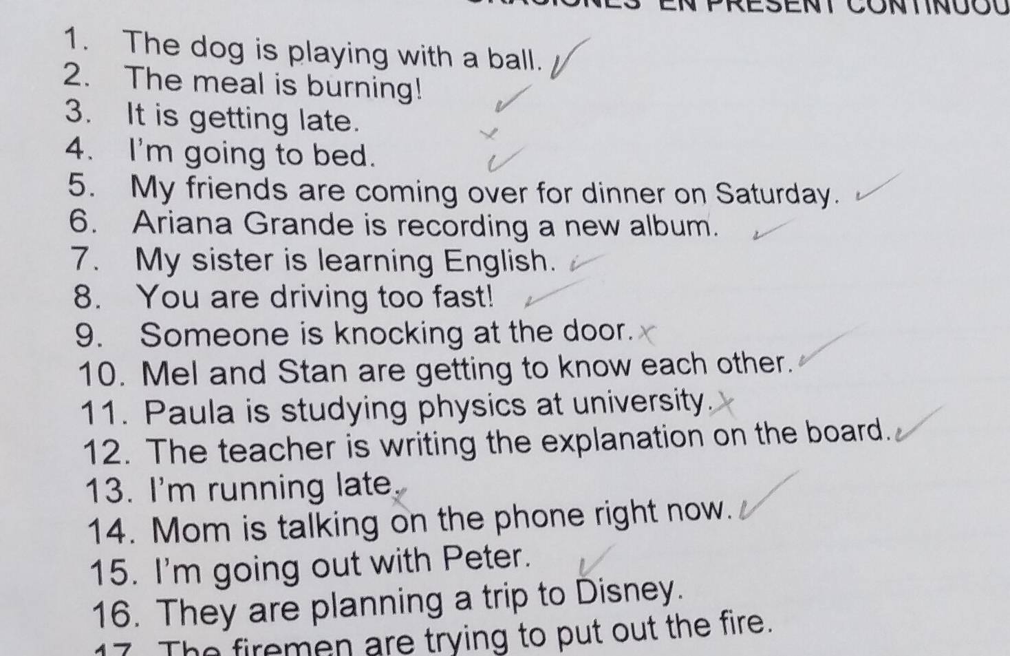 The dog is playing with a ball. 
2. The meal is burning! 
3. It is getting late. 
4. I'm going to bed. 
5. My friends are coming over for dinner on Saturday. 
6. Ariana Grande is recording a new album. 
7. My sister is learning English. 
8. You are driving too fast! 
9. Someone is knocking at the door. 
10. Mel and Stan are getting to know each other. 
11. Paula is studying physics at university. 
12. The teacher is writing the explanation on the board. 
13. I'm running late. 
14. Mom is talking on the phone right now. 
15. I'm going out with Peter. 
16. They are planning a trip to Disney. 
17 The firemen are trying to put out the fire.