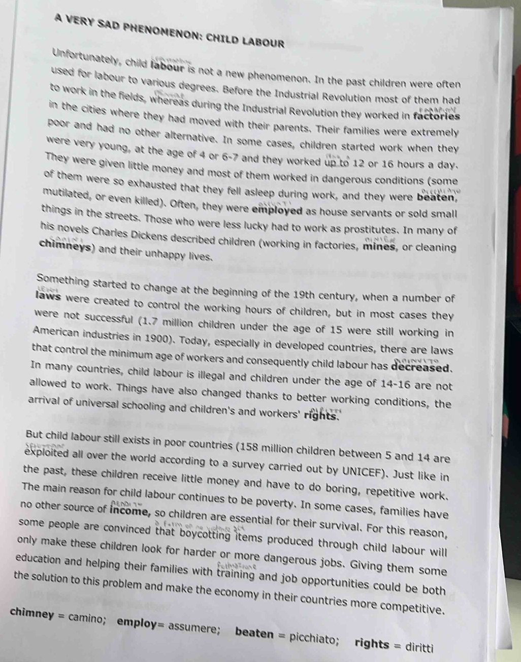 A VERY SAD PHENOMENON: CHILD LABOUR
Unfortunately, child labour is not a new phenomenon. In the past children were often
used for labour to various degrees. Before the Industrial Revolution most of them had
to work in the fields, whereas during the Industrial Revolution they worked in factories
in the cities where they had moved with their parents. Their families were extremely
poor and had no other alternative. In some cases, children started work when they
were very young, at the age of 4 or 6-7 and they worked up to 12 or 16 hours a day.
They were given little money and most of them worked in dangerous conditions (some
of them were so exhausted that they fell asleep during work, and they were beaten,
mutilated, or even killed). Often, they were employed as house servants or sold small
things in the streets. Those who were less lucky had to work as prostitutes. In many of
his novels Charles Dickens described children (working in factories, mines, or cleaning
chimneys) and their unhappy lives.
Something started to change at the beginning of the 19th century, when a number of
laws were created to control the working hours of children, but in most cases they
were not successful (1.7 million children under the age of 15 were still working in
American industries in 1900). Today, especially in developed countries, there are laws
that control the minimum age of workers and consequently child labour has decreased.
In many countries, child labour is illegal and children under the age of 14-16 are not
allowed to work. Things have also changed thanks to better working conditions, the
arrival of universal schooling and children's and workers' rights.'
But child labour still exists in poor countries (158 million children between 5 and 14 are
exploited all over the world according to a survey carried out by UNICEF). Just like in
the past, these children receive little money and have to do boring, repetitive work.
The main reason for child labour continues to be poverty. In some cases, families have
no other source of income, so children are essential for their survival. For this reason,
some people are convinced that boycotting items produced through child labour will
only make these children look for harder or more dangerous jobs. Giving them some
education and helping their families with training and job opportunities could be both
the solution to this problem and make the economy in their countries more competitive.
chimney = camino； employ= assumere； beaten = picchiato； rights = diritti