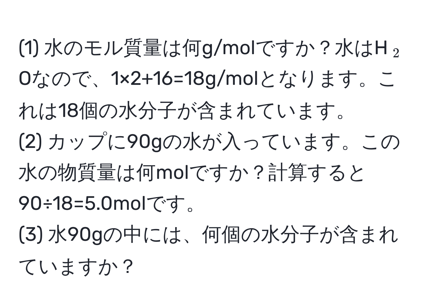 (1) 水のモル質量は何g/molですか？水はH(_2)Oなので、1×2+16=18g/molとなります。これは18個の水分子が含まれています。  
(2) カップに90gの水が入っています。この水の物質量は何molですか？計算すると90÷18=5.0molです。  
(3) 水90gの中には、何個の水分子が含まれていますか？