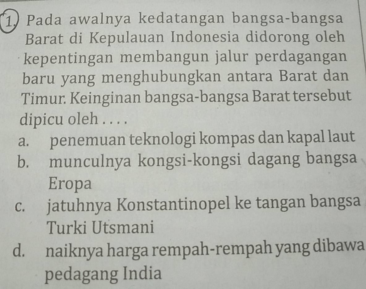 Pada awalnya kedatangan bangsa-bangsa
Barat di Kepulauan Indonesia didorong oleh
kepentingan membangun jalur perdagangan
baru yang menghubungkan antara Barat dan
Timur Keinginan bangsa-bangsa Barat tersebut
dipicu oleh . . . .
a. penemuan teknologi kompas dan kapal laut
b. munculnya kongsi-kongsi dagang bangsa
Eropa
c. jatuhnya Konstantinopel ke tangan bangsa
Turki Utsmani
d. naiknya harga rempah-rempah yang dibawa
pedagang India