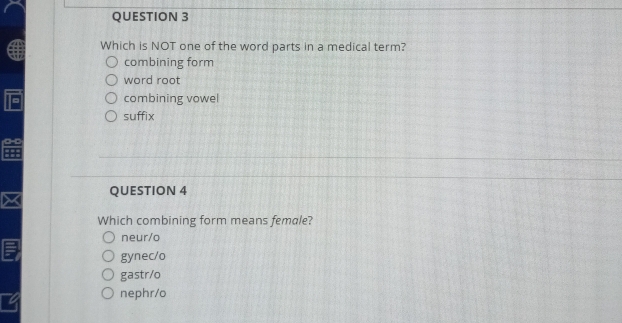 Which is NOT one of the word parts in a medical term?
combining form
word root
combining vowel
suffix
QUESTION 4
Which combining form means female?
neur/o
gynec/o
gastr/o
nephr/o