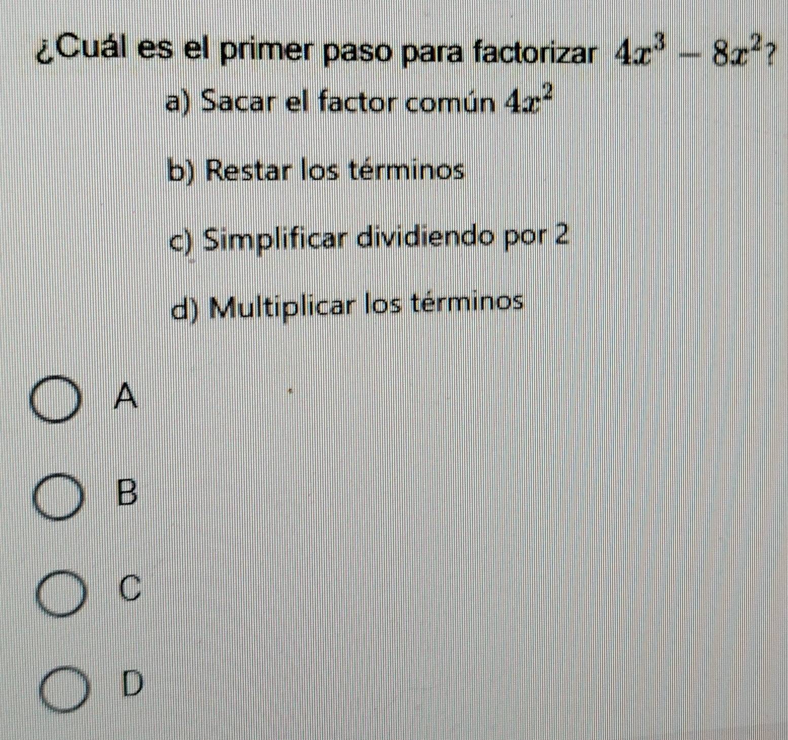 ¿Cuál es el primer paso para factorizar 4x^3-8x^2 7
a) Sacar el factor común 4x^2
b) Restar los términos
c) Simplificar dividiendo por 2
d) Multiplicar los términos
A
B
C
D