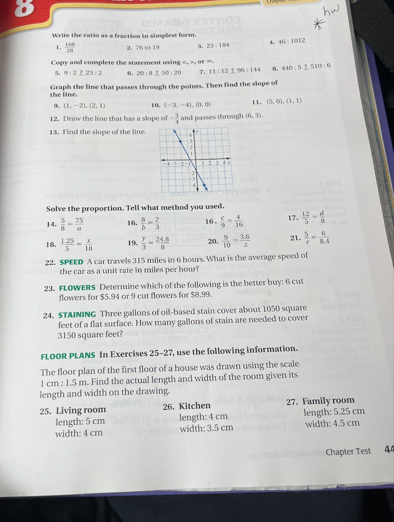 Write the ratio as a fraction in simplest form.
1.  168/28  2, 76 to 19 3. 23:184 4. 46:1012
Copy and complete the statement using , or =.
5. 9:2_ ?25:2 6. 20:8_ ?50:20 7. 11:12_ ?96:144 8. 440:5 _ 10:6
Graph the line that passes through the points. Then find the slope of
the line.
9. (1,-2),(2,1) 10. (-3,-4),(0,0) 11. (5,0),(1,1)
12. Draw the line that has a slope of - 3/4  and passes through (6,3).
13. Find the slope of the line.
Solve the proportion. Tell what method you used.
14.  5/8 = 75/a  16.  8/b = 2/3  16 .  c/9 = 4/16  17.  12/5 = d/8 
18.  (1.25)/5 = x/18  19.  y/3 = (24.8)/8  20.  9/10 = (3.6)/z  21.  5/r = 6/8.4 
22. SPEED A car travels 315 miles in 6 hours. What is the average speed of
the car as a unit rate in miles per hour?
23. FLOWERS Determine which of the following is the better buy: 6 cut
flowers for $5.94 or 9 cut flowers for $8.99.
24. STAINING Three gallons of oil-based stain cover about 1050 square
feet of a flat surface. How many gallons of stain are needed to cover
3150 square feet?
FLOOR PLANS In Exercises 25-27, use the following information.
The floor plan of the first floor of a house was drawn using the scale
1 cm : 1.5 m. Find the actual length and width of the room given its
length and width on the drawing.
25. Living room 26. Kitchen 27. Family room
length: 5 cm length: 4 cm length: 5.25 cm
width: 4 cm width: 3.5 cm width: 4.5 cm
Chapter Test 4ª