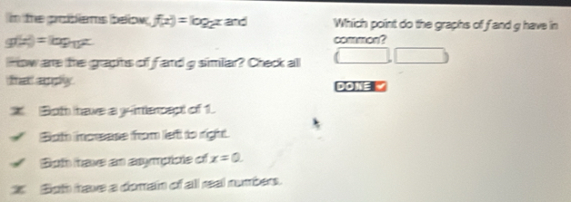 in the problems below. f(x)=log _2x and Which point do the graphs of f and g have in
g(x)=log _12x common?
how are the graphs of fand g similar? Check all (□ ,□ )
कल सहy doe
Both have a yimerpept of 1.
Both incease from left to right.
Both have an asympicle of x=0. 
z Both have a domain of all real numbers.