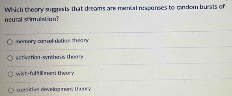 Which theory suggests that dreams are mental responses to random bursts of
neural stimulation?
memory consolidation theory
activation-synthesis theory
wish-fulflllment theory
cognitive development theory