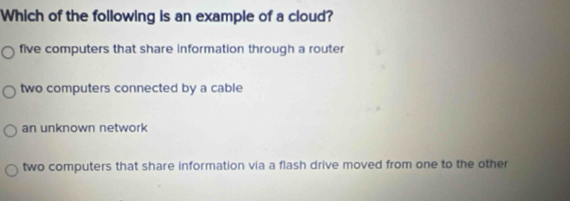 Which of the following is an example of a cloud?
five computers that share information through a router
two computers connected by a cable
an unknown network
two computers that share information via a flash drive moved from one to the other