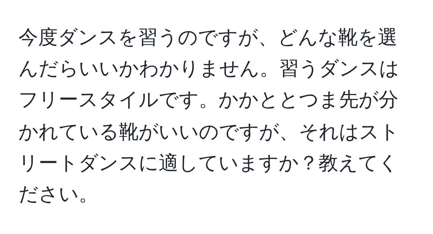 今度ダンスを習うのですが、どんな靴を選んだらいいかわかりません。習うダンスはフリースタイルです。かかととつま先が分かれている靴がいいのですが、それはストリートダンスに適していますか？教えてください。