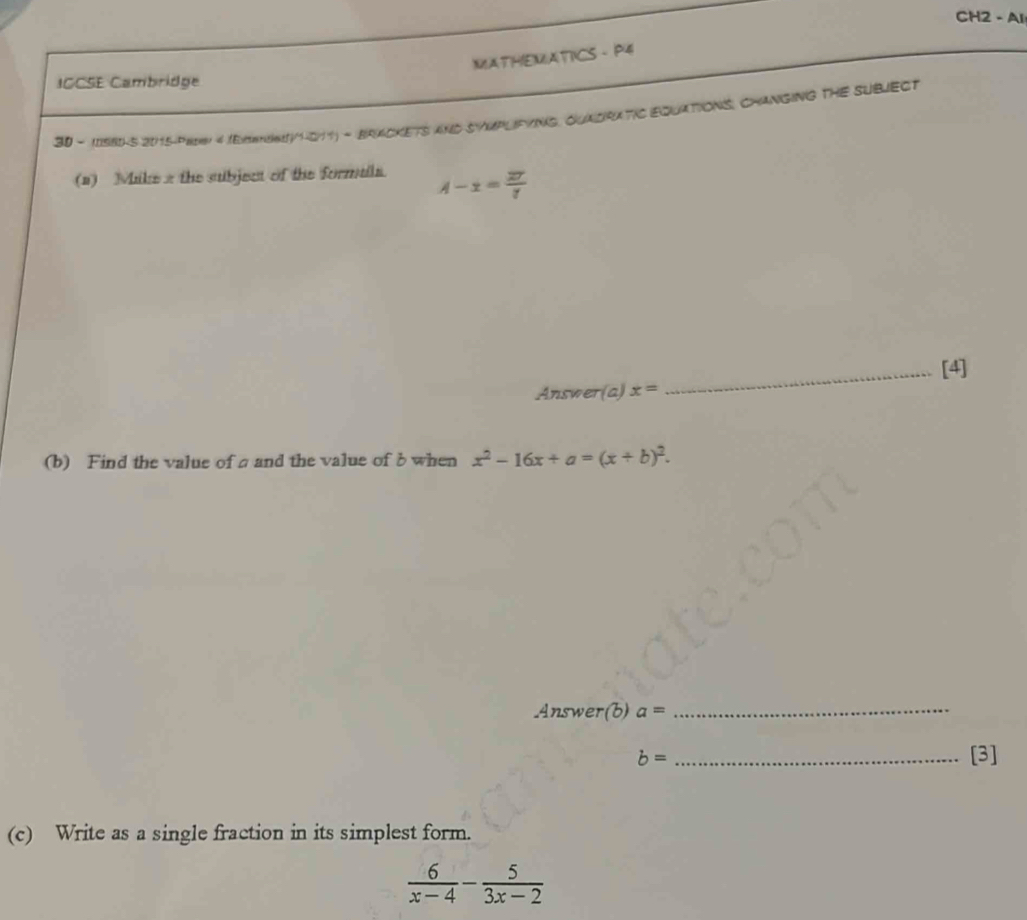 CH2 - Al 
MMATHEMATICS - P4 
ICCSE Cambridge 
30 - IISBHS 2015-pH 4 (ExmSN1-011) - BRACKETS AND SYMPLIFYING, QUADRATIC EQUATIONS, CHANGING THE SUBJECT 
(a) Mike 2 the subject of the formula. A-x= 27/7 
Answer(a) x= _[4] 
(b) Find the value of a and the value of b when x^2-16x+a=(x+b)^2. 
Answer(b) a= _
b= _[3] 
(c) Write as a single fraction in its simplest form.
 6/x-4 - 5/3x-2 