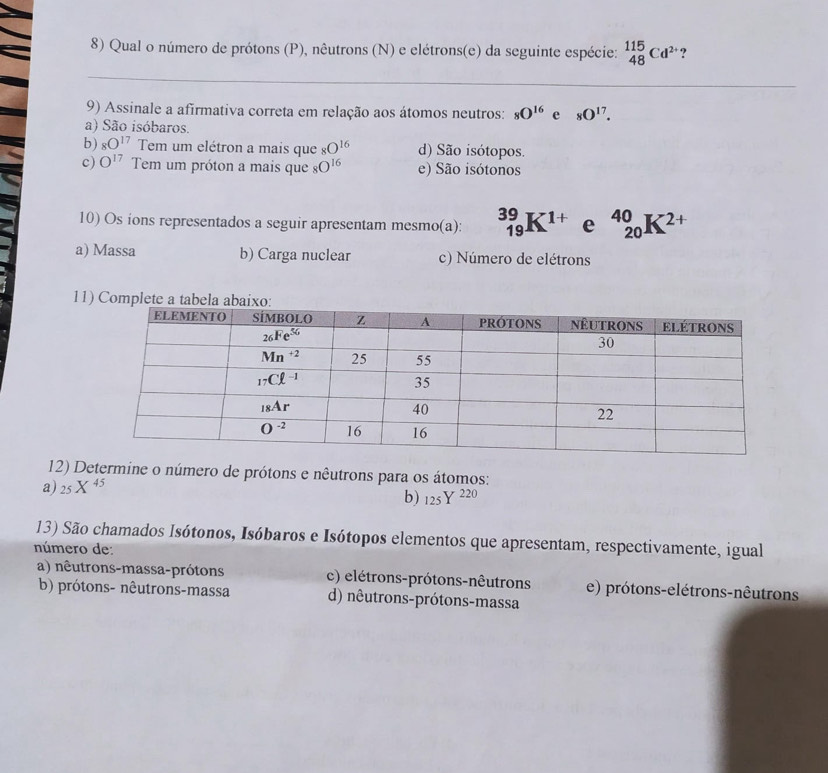 Qual o número de prótons (P), nêutrons (N) e elétrons(e) da seguinte espécie: _(48)^(115)Cd^(2+) ?
_
_
9) Assinale a afirmativa correta em relação aos átomos neutros: _8O^(16) e _8O^(17).
a) São isóbaros.
b) _8O^(17)Ten n um elétron a mais que 8O^(16) d) São isótopos.
c) O^(17) Tem um próton a mais que _8O^(16) e) São isótonos
10) Os ions representados a seguir apresentam mesmo(a): _(19)^(39)K^(1+) e _(20)^(40)K^(2+)
a) Massa b) Carga nuclear c) Número de elétrons
11) Complete a tabela a
12) Determine o número de prótons e nêutrons para os átomos:
a) _25X^(45)
b) 125Y^(220)
13) São chamados Isótonos, Isóbaros e Isótopos elementos que apresentam, respectivamente, igual
número de:
a) nêutrons-massa-prótons c) elétrons-prótons-nêutrons e) prótons-elétrons-nêutrons
b) prótons- nêutrons-massa d) nêutrons-prótons-massa