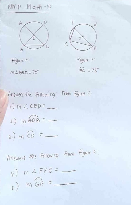 Nmp Math-10 


Figure 1: Figure 2:
m∠ BEC=70°
widehat FG=78°
Answers the following: From figure 1 
(. ) m∠ CBD=_ 
2 ) mwidehat ADB=_ 
3. moverline CD=_ 
Answers the following from figure 2 
4. ) m∠ FHG=_ 
5. ) moverline GH=_ 