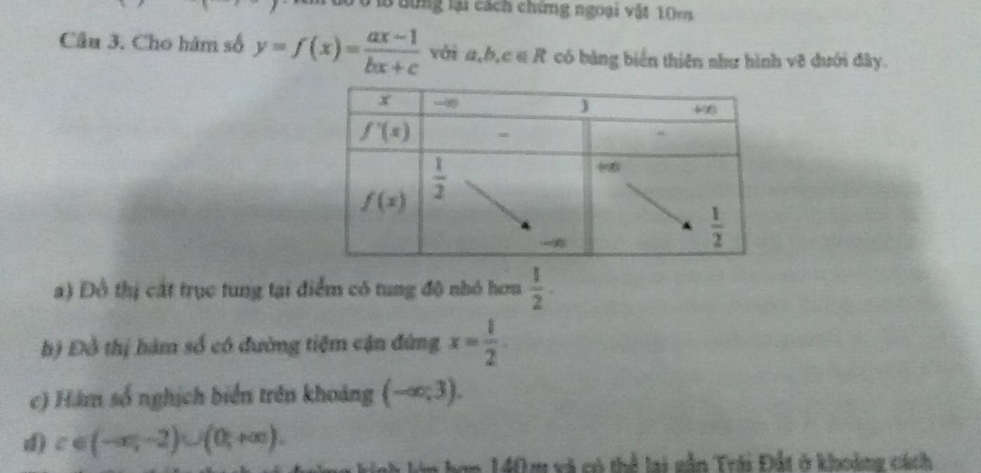 Ho dừng lại cách chứng ngoại vật 10ms
Câu 3. Cho hàm số y=f(x)= (ax-1)/bx+c  với a,b,c∈ R có bảng biển thiên như hình vẽ dưới đây.
a) Đồ thị cát trục tung tại điểm có tung đô nhỏ hơm  1/2 ·
hộ Đồ thị hàm số có đường tiêm cận đứng x= 1/2 
c) Hám số nghịch biển trên khoảng (-∈fty ,3).
d) c∈ (-∈fty ,-2)∪ (0,+∈fty ).
lớn hơm 140m và có thể lai sẫn Trái Đất ở khoàng cách