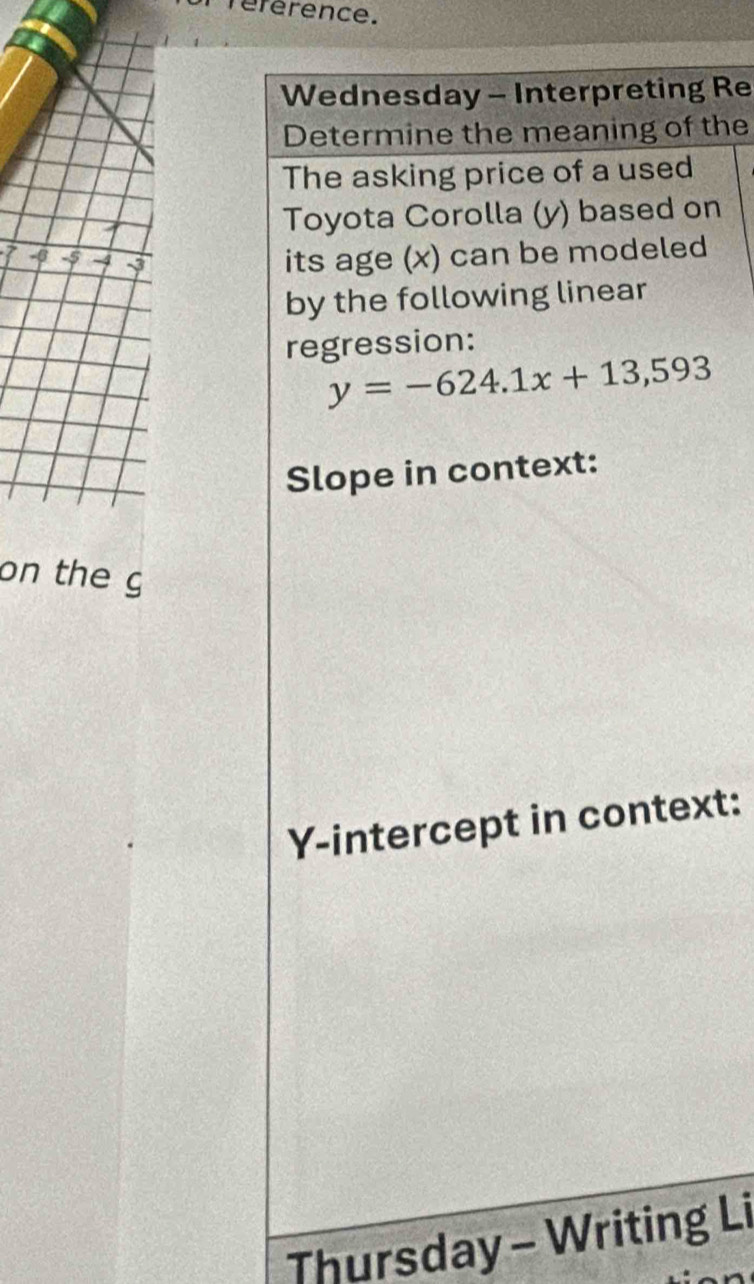 référence. 
Wednesday - Interpreting Re 
Determine the meaning of the 
The asking price of a used 
Toyota Corolla (y) based on
7 -β -5 -4 its age (x) can be modeled 
by the following linear 
regression:
y=-624.1x+13,593
Slope in context: 
on the g 
Y-intercept in context: 
Thursday - Writing Li