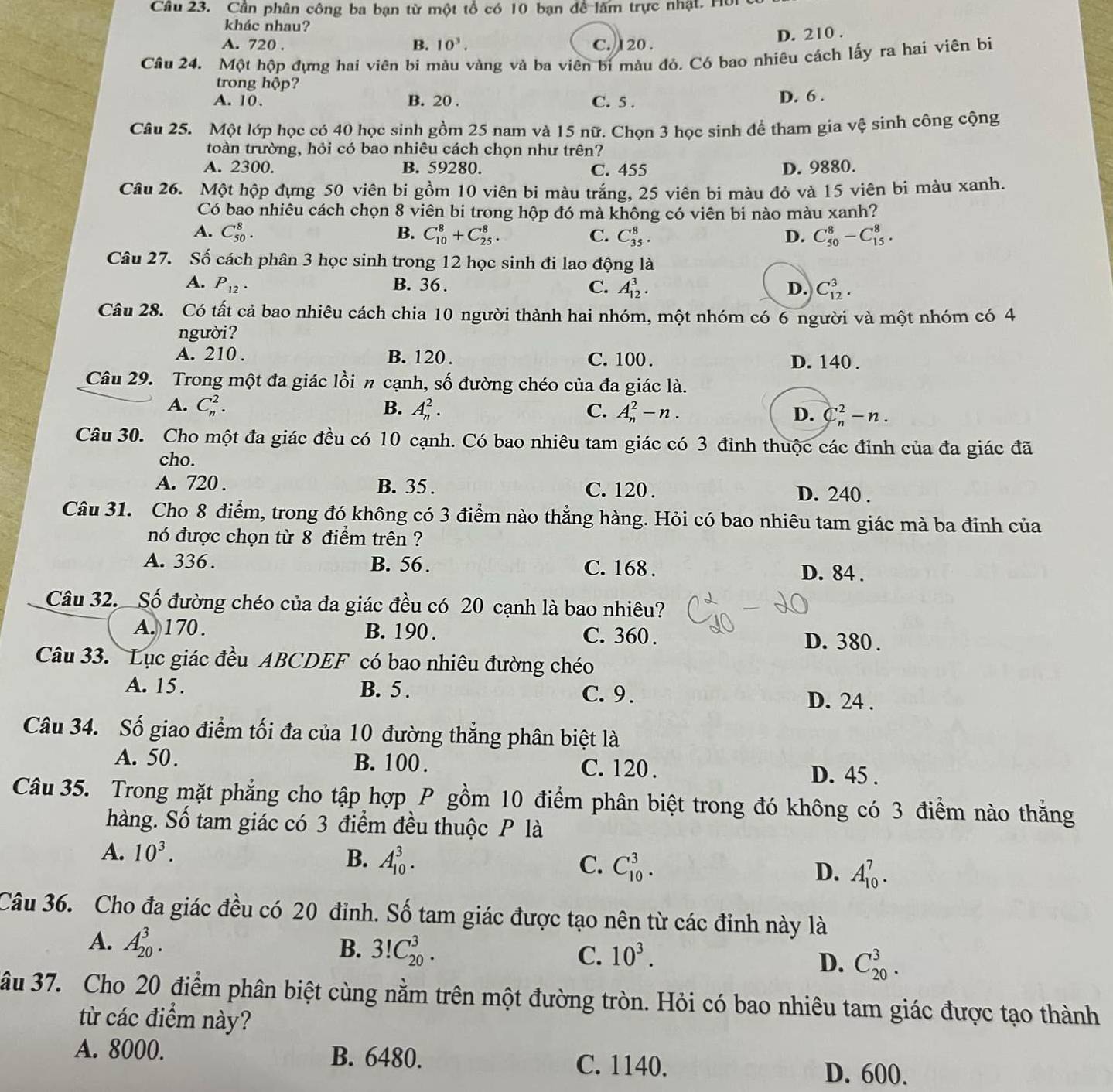 Cần phân công ba bạn từ một tổ có 10 bạn đề làm trực nhật. Hồi
khác nhau?
D. 210 .
A. 720 . B. 10^3. C. 120 .
Câu 24. Một hộp đựng hai viên bi màu vàng và ba viên bi màu đỏ. Có bao nhiêu cách lấy ra hai viên bị
trong hộp?
A. 10. B. 20 . C. 5 . D. 6 .
Câu 25. Một lớp học có 40 học sinh gồm 25 nam và 15 nữ. Chọn 3 học sinh để tham gia vệ sinh công cộng
toàn trường, hỏi có bao nhiêu cách chọn như trên?
A. 2300. B. 59280. C. 455 D. 9880.
Câu 26. Một hộp đựng 50 viên bi gồm 10 viên bi màu trắng, 25 viên bi màu đỏ và 15 viên bi màu xanh.
Có bao nhiêu cách chọn 8 viên bi trong hộp đó mà không có viên bi nào màu xanh?
A. C_(50)^8. B. C_(10)^8+C_(25)^8. C. C_(35)^8. D. C_(50)^8-C_(15)^8.
Câu 27. Số cách phân 3 học sinh trong 12 học sinh đi lao động là
A. P_12. B. 36 . C. A_(12)^3. D. C_(12)^3.
Câu 28. Có tất cả bao nhiêu cách chia 10 người thành hai nhóm, một nhóm có 6 người và một nhóm có 4
người?
A. 210 . B. 120 . C. 100 . D. 140 .
Câu 29. Trong một đa giác lồi n cạnh, số đường chéo của đa giác là.
A. C_n^(2. B. A_n^2. C. A_n^2-n. D. C_n^2-n.
Câu 30. Cho một đa giác đều có 10 cạnh. Có bao nhiêu tam giác có 3 đỉnh thuộc các đỉnh của đa giác đã
cho.
A. 720 . B. 35 . C. 120 . D. 240 .
Câu 31. Cho 8 điểm, trong đó không có 3 điểm nào thẳng hàng. Hỏi có bao nhiêu tam giác mà ba đỉnh của
nó được chọn từ 8 điểm trên ?
A. 336. B. 56 . C. 168 . D. 84 .
Câu 32. Số đường chéo của đa giác đều có 20 cạnh là bao nhiêu?
A. 170. B. 190 . C. 360 . D. 380 .
Câu 33. Lục giác đều ABCDEF có bao nhiêu đường chéo
A. 15. B. 5 . C. 9 .
D. 24 .
Câu 34. Số giao điểm tối đa của 10 đường thắng phân biệt là
A. 50. B. 100 . C. 120 .
D. 45 .
Câu 35. Trong mặt phẳng cho tập hợp P gồm 10 điểm phân biệt trong đó không có 3 điểm nào thằng
hàng. Số tam giác có 3 điểm đều thuộc P là
A. 10^3).
B. A_(10)^3. C. C_(10)^3. A_(10)^7.
D.
Câu 36. Cho đa giác đều có 20 đỉnh. Số tam giác được tạo nên từ các đỉnh này là
A. A_(20)^3. B. 3!C_(20)^3. 10^3.
C.
D. C_(20)^3.
âu 37. Cho 20 điểm phân biệt cùng nằm trên một đường tròn. Hỏi có bao nhiêu tam giác được tạo thành
từ các điểm này?
A. 8000. B. 6480. C. 1140.
D. 600.