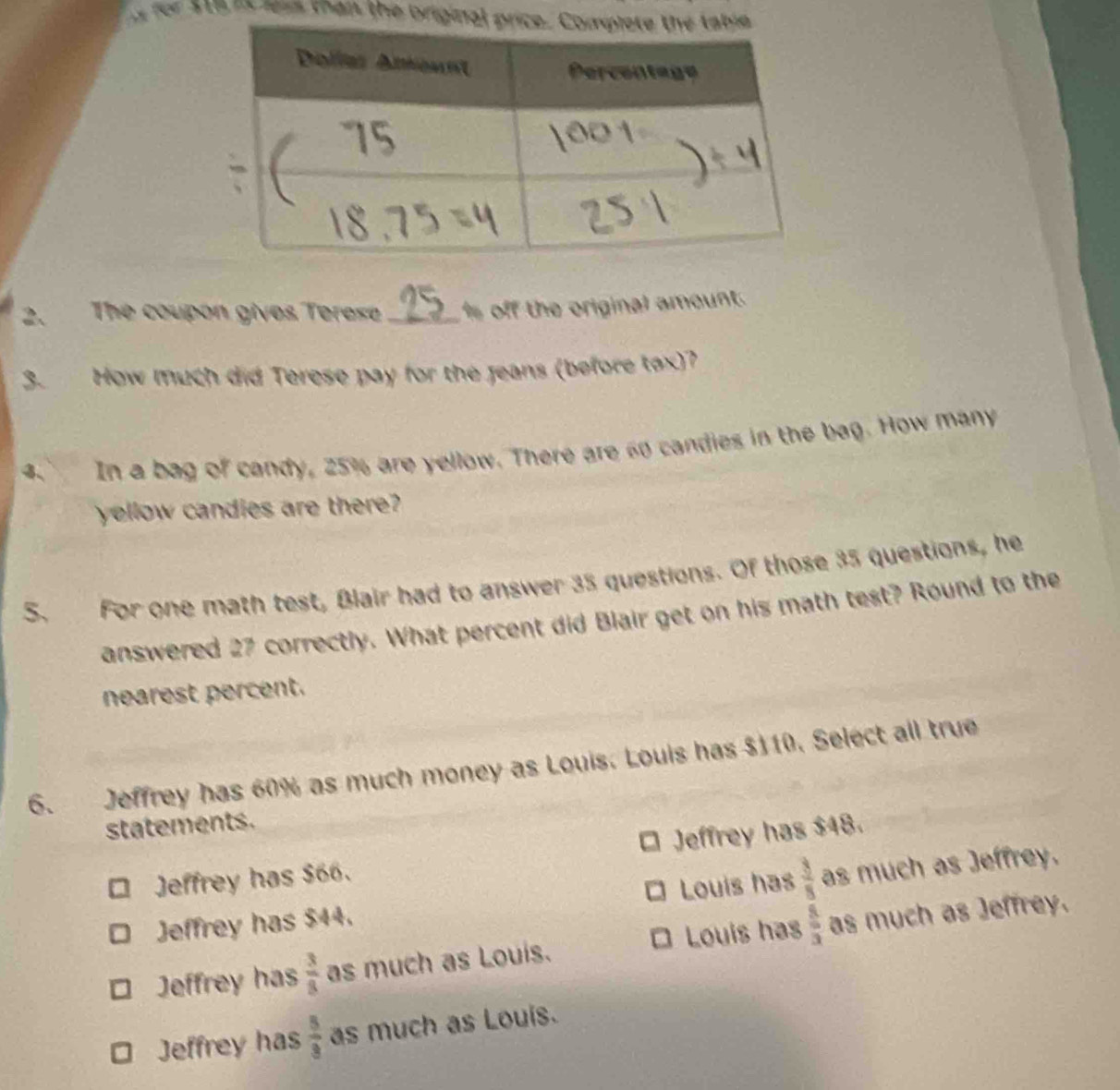 ver $16 it lis than the briginal price.
2. The coupon gives Terese _ off the original amount.
3. How much did Terese pay for the Jeans (before tox)?
4. In a bag of candy, 25% are yellow. There are 60 candies in the bag. How many
yellow candies are there?
S. For one math test, Blair had to answer 35 questions. Of those 35 questions, he
answered 27 correctly. What percent did Blair get on his math test? Round to the
nearest percent.
6. Jeffrey has 60% as much money as Louis. Louis has $110. Select all true
statements.
Jeffrey has $66. Jeffrey has $48.
a
D Jeffrey has $44. Louis has  3/8  as much as Jeffrey.
Louis has
Jeffrey has  3/8  as much as Louis.  8/3  as much as Jeffrey.
Jeffrey has  5/3  as much as Louis.