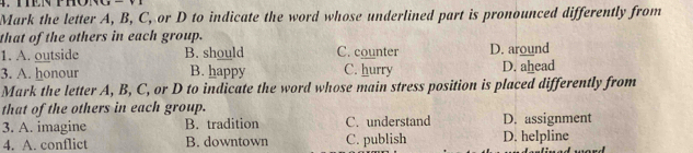 Mark the letter A, B, C, or D to indicate the word whose underlined part is pronounced differently from
that of the others in each group.
1. A. outside B. should C. counter D. around
3. A. honour B. happy C. hurry D. ahead
Mark the letter A, B, C, or D to indicate the word whose main stress position is placed differently from
that of the others in each group.
3. A. imagine B. tradition C. understand D. assignment
4. A. conflict B. downtown C. publish D. helpline