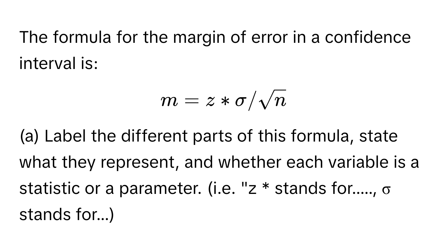 The formula for the margin of error in a confidence interval is: 
$m = z * sigma / sqrt(n)$ 
(a) Label the different parts of this formula, state what they represent, and whether each variable is a statistic or a parameter. (i.e. "z * stands for....., σ stands for...)