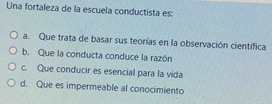 Una fortaleza de la escuela conductista es:
a. Que trata de basar sus teorías en la observación científica
b. Que la conducta conduce la razón
c. Que conducir es esencial para la vida
d. Que es impermeable al conocimiento