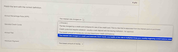 Match the term with the correct definition.
Annusi Percentage Rote (APR) The interest rate charged on
[ Choose ]
Secured Credit Cards The fee charged by a credit card company for use of the credit card. This is a fee that is separated from the interest paid on purchases.
Credit cards that require collateral - usually a cash deposit with the issving Institution - for approval
The lowest amount of money you can pay toward your credit card balance
Annual Fee The interest rate charged on credit cord bolances. Each month, one twelfth of this rote is multiplied times your monthly beginning current balance owe
Minimum Poyment The lowesil amount of money