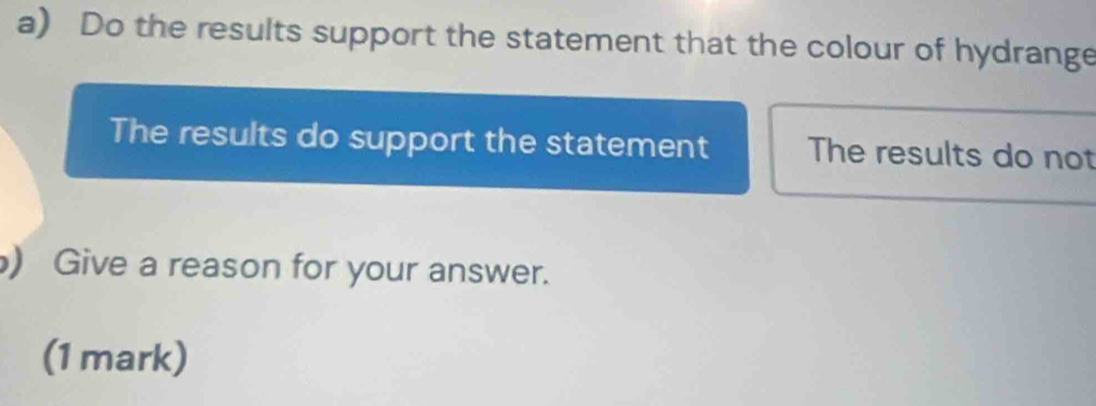 Do the results support the statement that the colour of hydrange 
The results do support the statement The results do not 
) Give a reason for your answer. 
(1 mark)