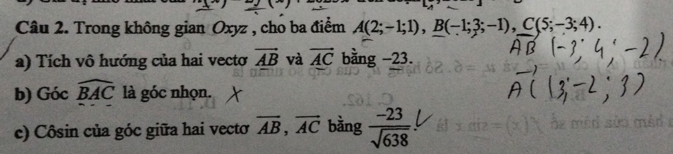 Trong không gian Oxyz , cho ba điểm A(2;-1;1), B(-1;3;-1), C(5;-3;4). 
a) Tích vô hướng của hai vecto vector AB và vector AC bằng −23. 
b) Gicwidehat BAC là góc nhọn. 
c) Côsin của góc giữa hai vectơ vector AB, vector AC bàng  (-23)/sqrt(638) 