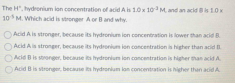 The H^+ , hydronium ion concentration of acid A is 1.0* 10^(-3)M , and an acid B is 1.0 x
10^(-5)M. Which acid is stronger A or B and why.
Acid A is stronger, because its hydronium ion concentration is lower than acid B.
Acid A is stronger, because its hydronium ion concentration is higher than acid B.
Acid B is stronger, because its hydronium ion concentration is higher than acid A.
Acid B is stronger, because its hydronium ion concentration is higher than acid A.