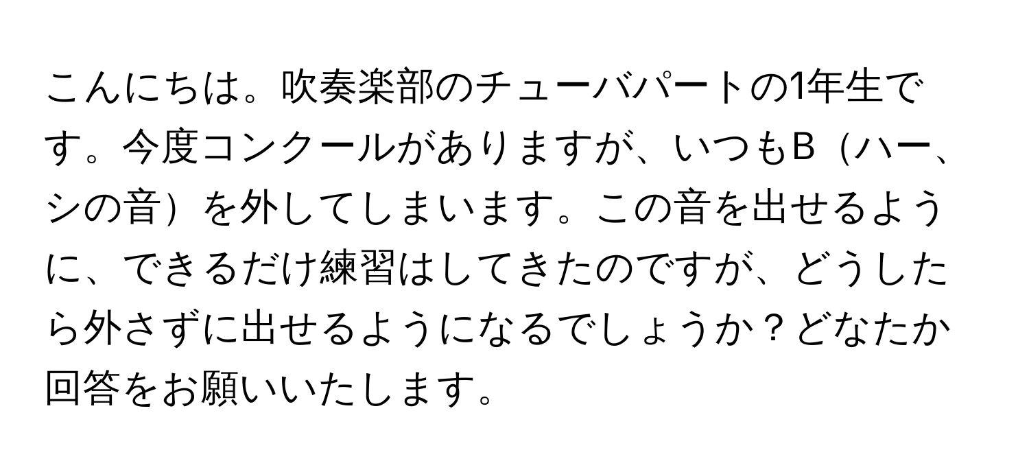 こんにちは。吹奏楽部のチューバパートの1年生です。今度コンクールがありますが、いつもBハー、シの音を外してしまいます。この音を出せるように、できるだけ練習はしてきたのですが、どうしたら外さずに出せるようになるでしょうか？どなたか回答をお願いいたします。