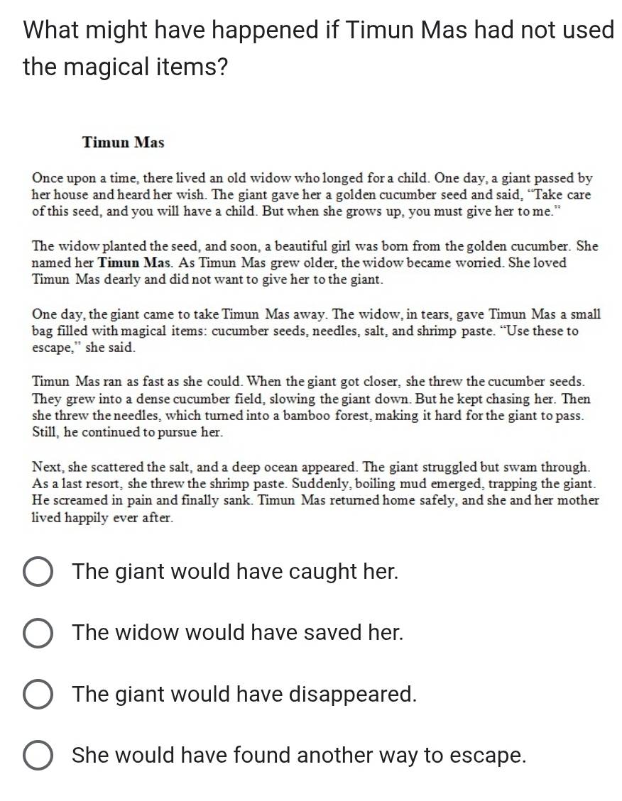 What might have happened if Timun Mas had not used
the magical items?
Timun Mas
Once upon a time, there lived an old widow who longed for a child. One day, a giant passed by
her house and heard her wish. The giant gave her a golden cucumber seed and said, “Take care
of this seed, and you will have a child. But when she grows up, you must give her to me.”
The widow planted the seed, and soon, a beautiful girl was born from the golden cucumber. She
named her Timun Mas. As Timun Mas grew older, the widow became worried. She loved
Timun Mas dearly and did not want to give her to the giant.
One day, the giant came to take Timun Mas away. The widow, in tears, gave Timun Mas a small
bag filled with magical items: cucumber seeds, needles, salt, and shrimp paste. “Use these to
escape,” she said.
Timun Mas ran as fast as she could. When the giant got closer, she threw the cucumber seeds.
They grew into a dense cucumber field, slowing the giant down. But he kept chasing her. Then
she threw the needles, which turned into a bamboo forest, making it hard for the giant to pass.
Still, he continued to pursue her.
Next, she scattered the salt, and a deep ocean appeared. The giant struggled but swam through.
As a last resort, she threw the shrimp paste. Suddenly, boiling mud emerged, trapping the giant.
He screamed in pain and finally sank. Timun Mas returned home safely, and she and her mother
lived happily ever after.
The giant would have caught her.
The widow would have saved her.
The giant would have disappeared.
She would have found another way to escape.