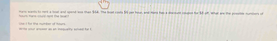 hours Hans could rent the boat? Hans wants to rent a boat and spend less than $64. The boat costs $6 per hour, and Hans has a discount coupon for $8 off. What are the possible numbers of 
Use it for the number of hours. 
Write your answer as an inequality solved for f.