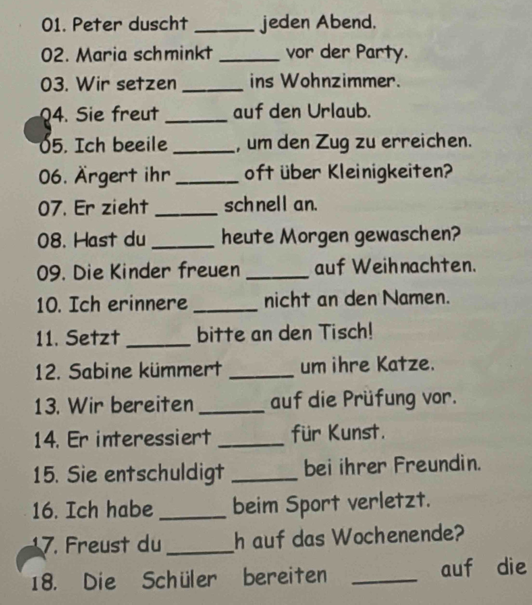 Peter duscht _jeden Abend. 
02. Maria schminkt _vor der Party. 
03. Wir setzen _ins Wohnzimmer. 
Q4. Sie freut _auf den Urlaub. 
05. Ich beeile _, um den Zug zu erreichen. 
06. Ärgert ihr _oft über Kleinigkeiten? 
07. Er zieht _schnell an. 
08. Hast du _heute Morgen gewaschen? 
09. Die Kinder freuen _auf Weihnachten. 
10. Ich erinnere _nicht an den Namen. 
11. Setzt _bitte an den Tisch! 
12. Sabine kümmert _um ihre Katze. 
13. Wir bereiten _auf die Prüfung vor. 
14. Er interessiert _für Kunst. 
15. Sie entschuldigt _bei ihrer Freundin. 
16. Ich habe _beim Sport verletzt. 
17. Freust du_ h auf das Wochenende? 
18. Die Schüler bereiten _auf die